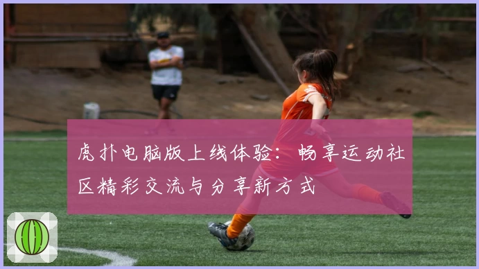 虎扑电脑版上线体验：畅享运动社区精彩交流与分享新方式