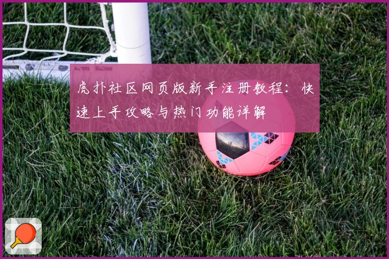 虎扑社区网页版新手注册教程：快速上手攻略与热门功能详解