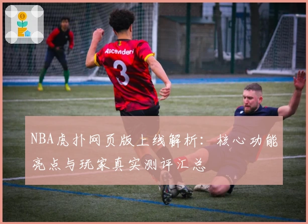 NBA虎扑网页版上线解析：核心功能亮点与玩家真实测评汇总