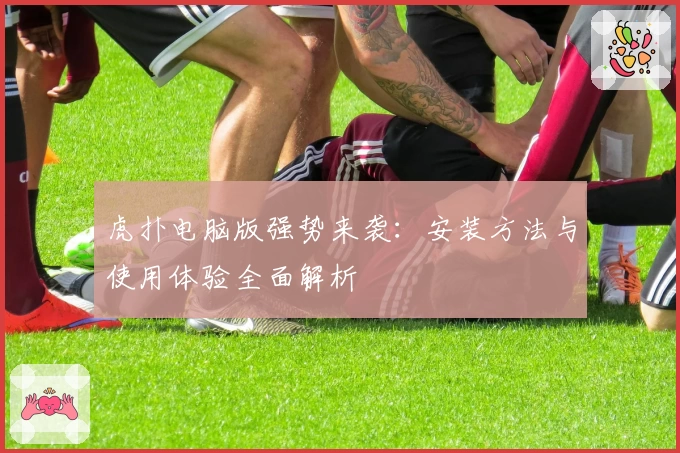 虎扑电脑版强势来袭：安装方法与使用体验全面解析