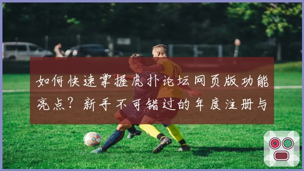 如何快速掌握虎扑论坛网页版功能亮点?新手不可错过的年度注册与使用指南