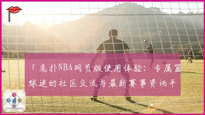 「虎扑NBA网页版使用体验：专属篮球迷的社区交流与最新赛事资讯平台」