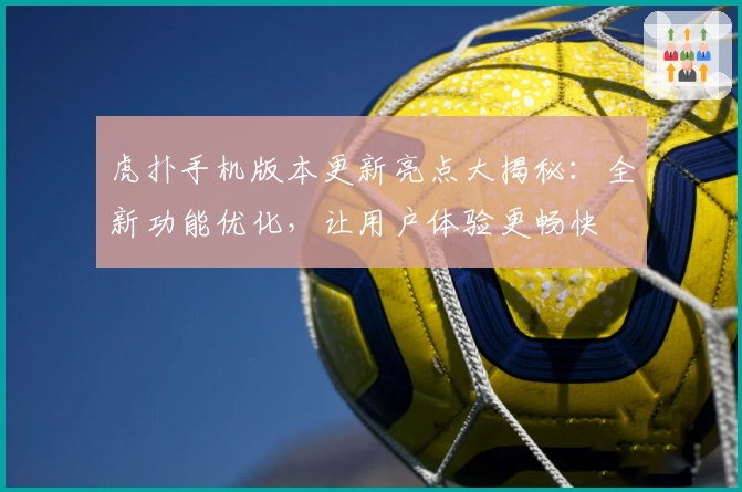 虎扑手机版本更新亮点大揭秘：全新功能优化，让用户体验更畅快