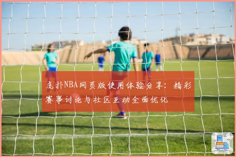 虎扑NBA网页版使用体验分享：精彩赛事讨论与社区互动全面优化