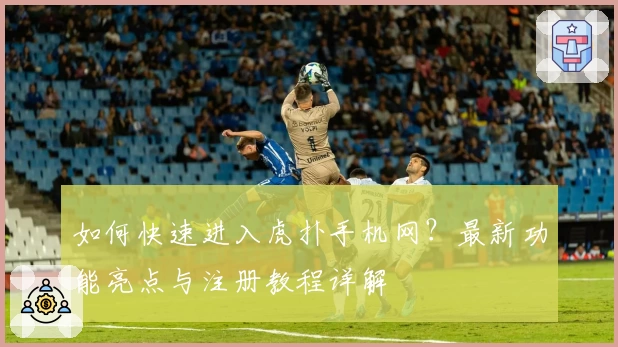 如何快速进入虎扑手机网？最新功能亮点与注册教程详解
