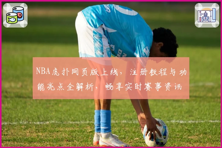 NBA虎扑网页版上线，注册教程与功能亮点全解析，畅享实时赛事资讯与玩家热议