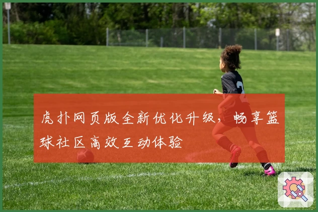 虎扑网页版全新优化升级，畅享篮球社区高效互动体验