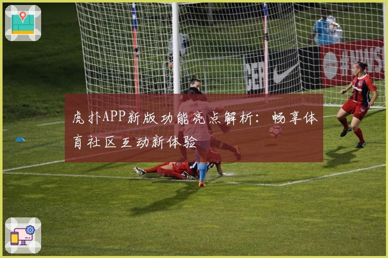 虎扑APP新版功能亮点解析：畅享体育社区互动新体验