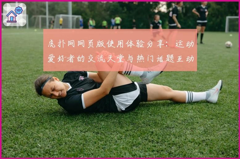 虎扑网网页版使用体验分享：运动爱好者的交流天堂与热门话题互动指南