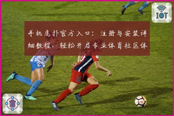 手机虎扑官方入口：注册与安装详细教程，轻松开启专业体育社区体验