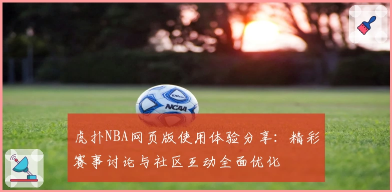 虎扑NBA网页版使用体验分享：精彩赛事讨论与社区互动全面优化