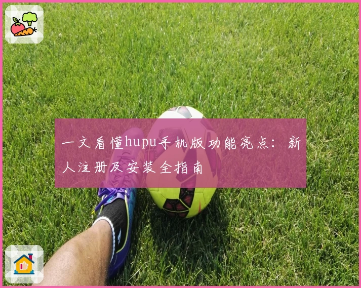 一文看懂hupu手机版功能亮点：新人注册及安装全指南