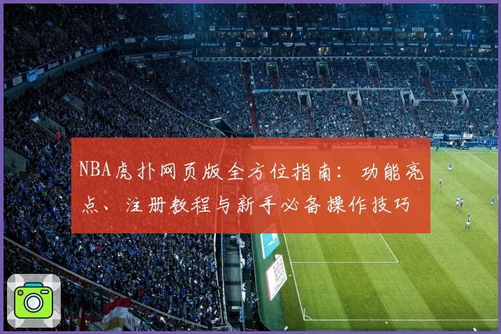 NBA虎扑网页版全方位指南：功能亮点、注册教程与新手必备操作技巧解析