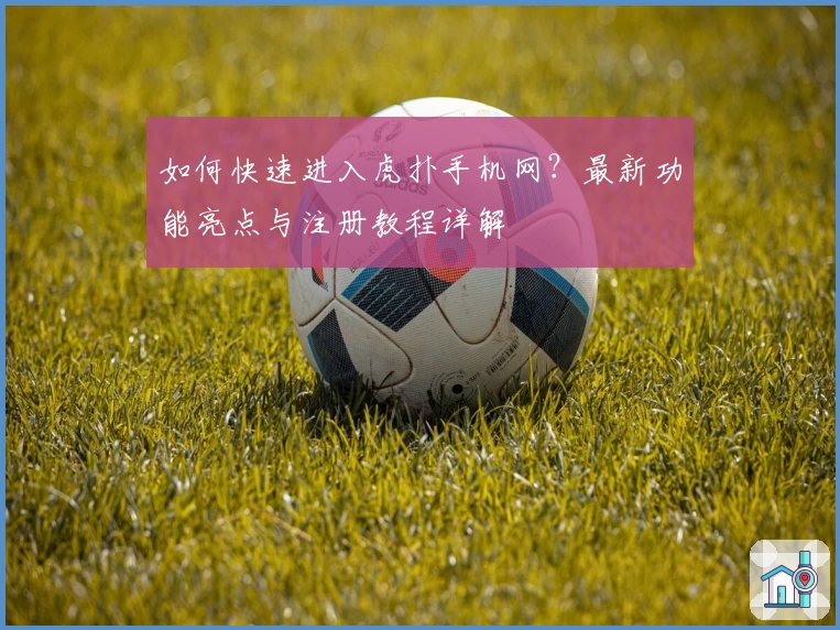 如何快速进入虎扑手机网？最新功能亮点与注册教程详解