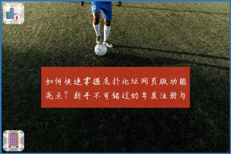 如何快速掌握虎扑论坛网页版功能亮点?新手不可错过的年度注册与使用指南