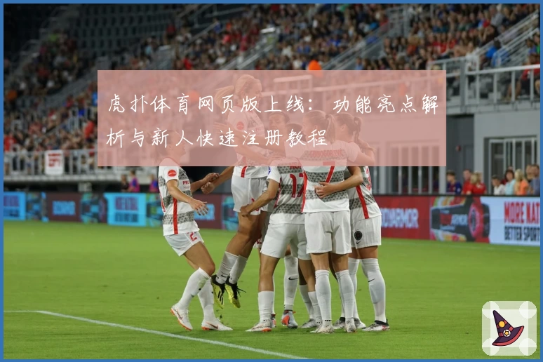 虎扑体育网页版上线：功能亮点解析与新人快速注册教程