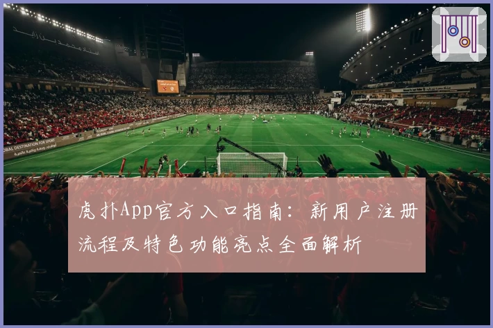 虎扑App官方入口指南:新用户注册流程及特色功能亮点全面解析