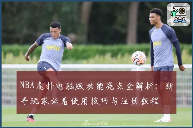 NBA虎扑电脑版功能亮点全解析:新手玩家必看使用技巧与注册教程
