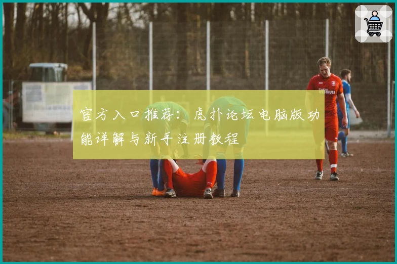 官方入口推荐：虎扑论坛电脑版功能详解与新手注册教程