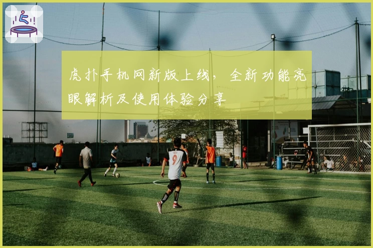 虎扑手机网新版上线，全新功能亮眼解析及使用体验分享