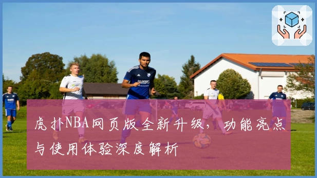 虎扑NBA网页版全新升级，功能亮点与使用体验深度解析