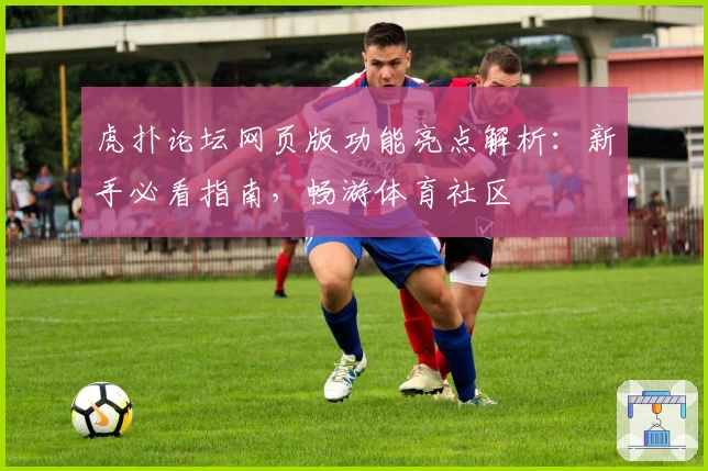 虎扑论坛网页版功能亮点解析:新手必看指南,畅游体育社区