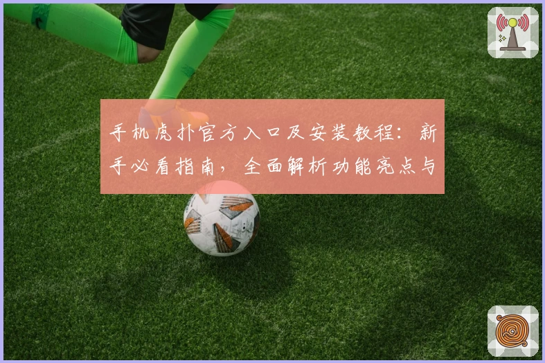 手机虎扑官方入口及安装教程：新手必看指南，全面解析功能亮点与使用体验