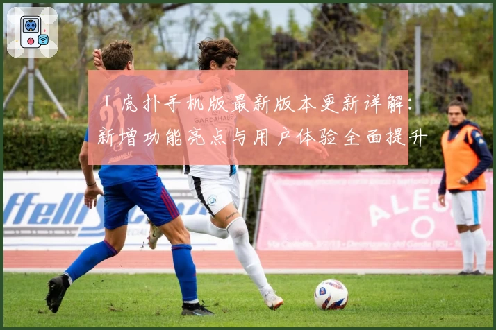 「虎扑手机版最新版本更新详解：新增功能亮点与用户体验全面提升」